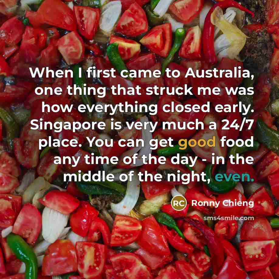“When I first came to Australia, one thing that struck me was how everything closed early. Singapore is very much a 24/7 place. You can get good food any time of the day - in the middle of the night, even.” quote by Ronny Chieng