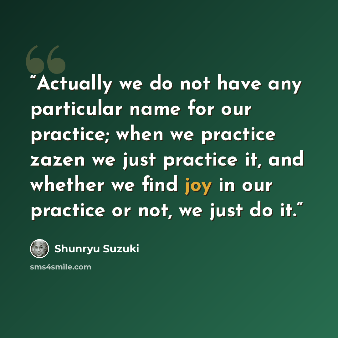“Actually we do not have any particular name for our practice; when we practice zazen we just practice it, and whether we find joy in our practice or not, we just do it.” quote by Shunryu Suzuki