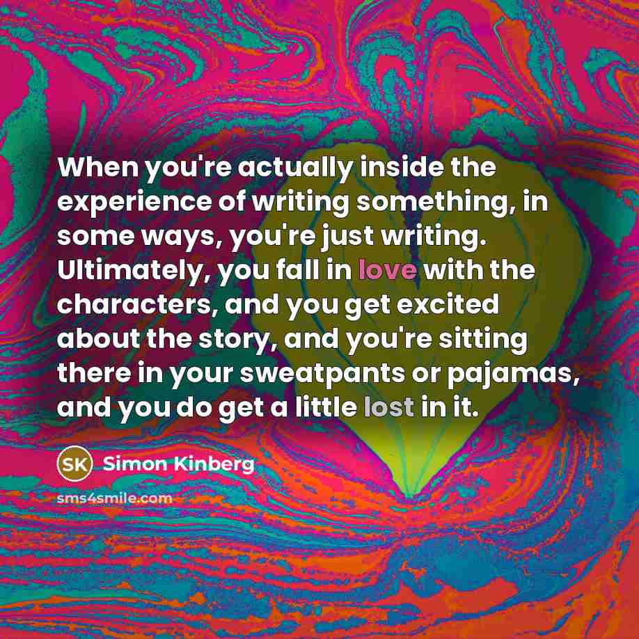“When you're actually inside the experience of writing something, in some ways, you're just writing. Ultimately, you fall in love with the characters, and you get excited about the story, and you're sitting there in your sweatpants or pajamas, and you do get a little lost in it.” quote by Simon Kinberg