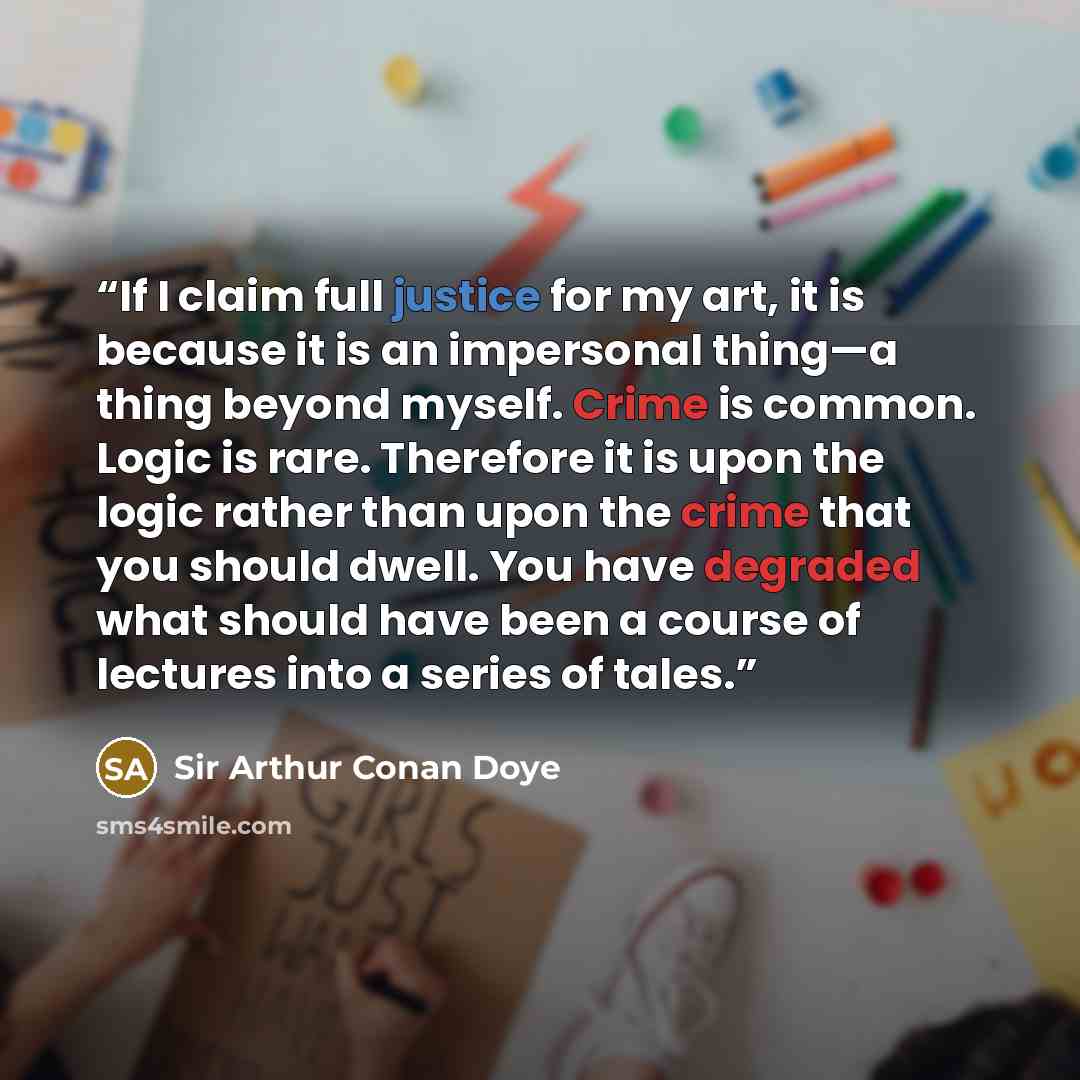 “If I claim full justice for my art, it is because it is an impersonal thing—a thing beyond myself. Crime is common. Logic is rare. Therefore it is upon the logic rather than upon the crime that you should dwell. You have degraded what should have been a course of lectures into a series of tales.” quote by Sir Arthur Conan Doye