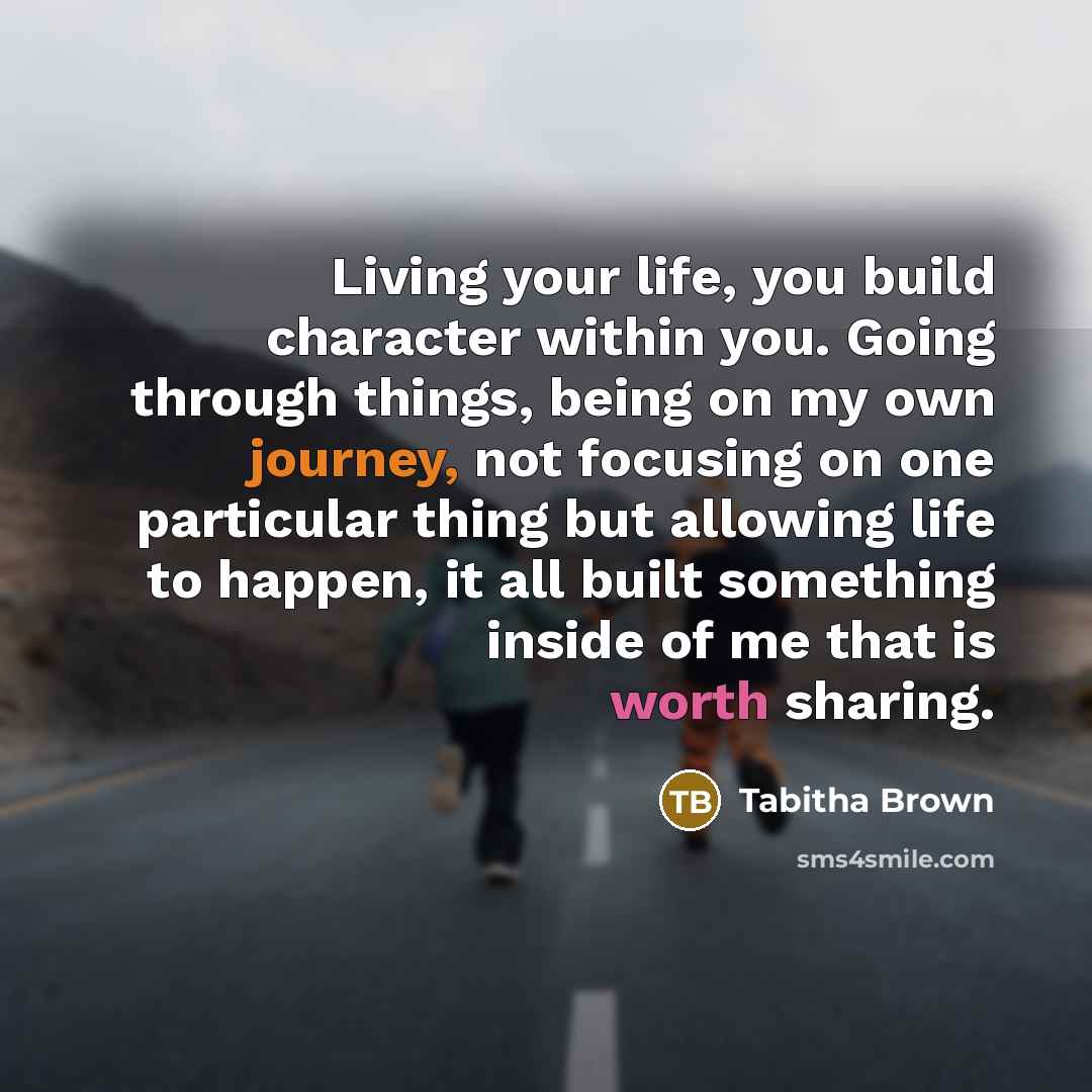 “Living your life, you build character within you. Going through things, being on my own journey, not focusing on one particular thing but allowing life to happen, it all built something inside of me that is worth sharing.” quote by Tabitha Brown