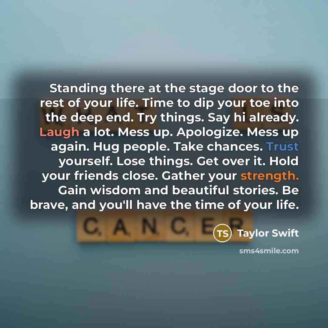 “Standing there at the stage door to the rest of your life. Time to dip your toe into the deep end. Try things. Say hi already. Laugh a lot. Mess up. Apologize. Mess up again. Hug people. Take chances. Trust yourself. Lose things. Get over it. Hold your friends close. Gather your strength. Gain…” quote by Taylor Swift