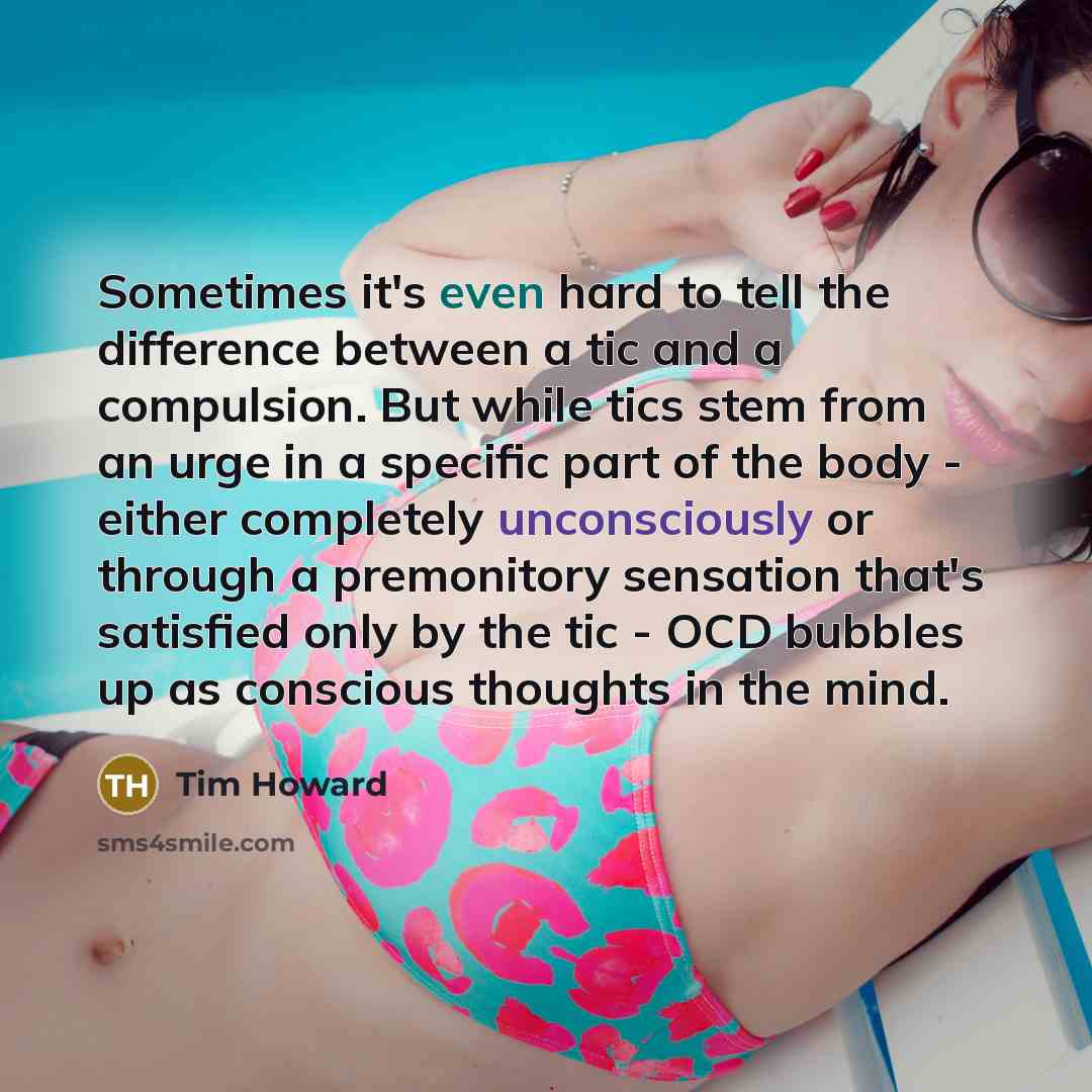 “Sometimes it's even hard to tell the difference between a tic and a compulsion. But while tics stem from an urge in a specific part of the body - either completely unconsciously or through a premonitory sensation that's satisfied only by the tic - OCD bubbles up as conscious thoughts in the mind.” quote by Tim Howard