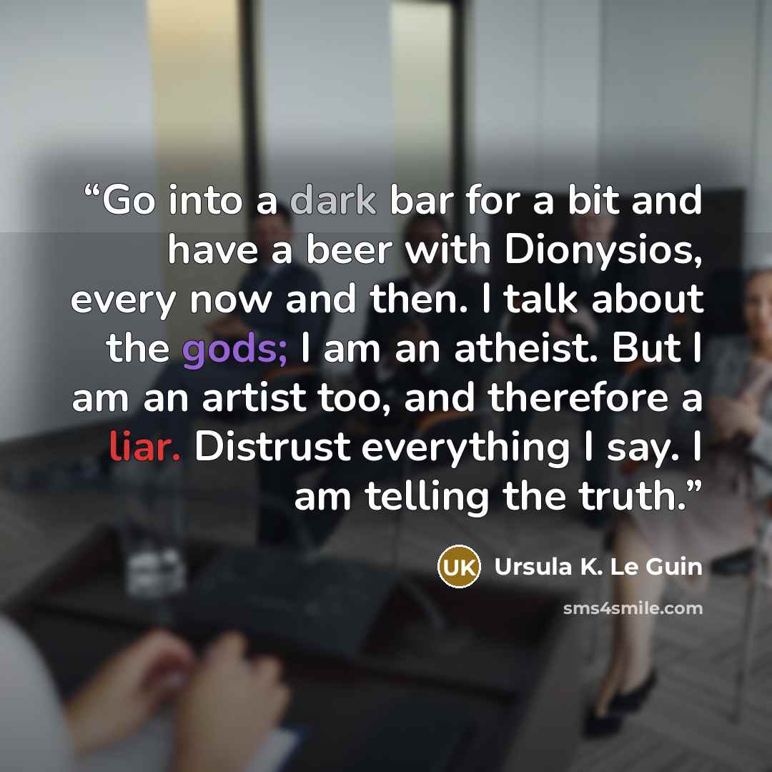 “Go into a dark bar for a bit and have a beer with Dionysios, every now and then. I talk about the gods; I am an atheist. But I am an artist too, and therefore a liar. Distrust everything I say. I am telling the truth.” quote by Ursula K. Le Guin