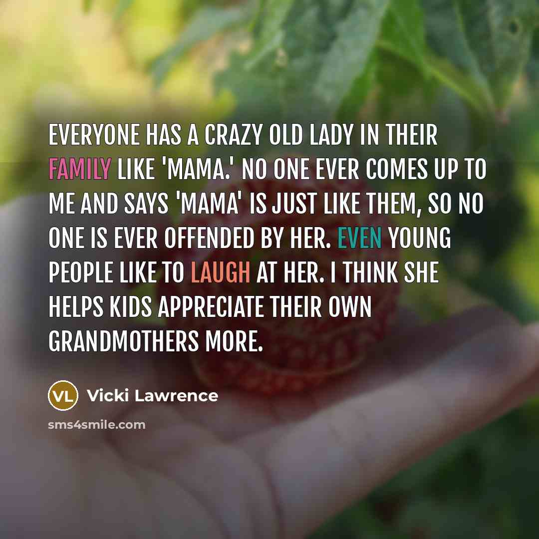 “Everyone has a crazy old lady in their family like 'Mama.' No one ever comes up to me and says 'Mama' is just like them, so no one is ever offended by her. Even young people like to laugh at her. I think she helps kids appreciate their own grandmothers more.” quote by Vicki Lawrence