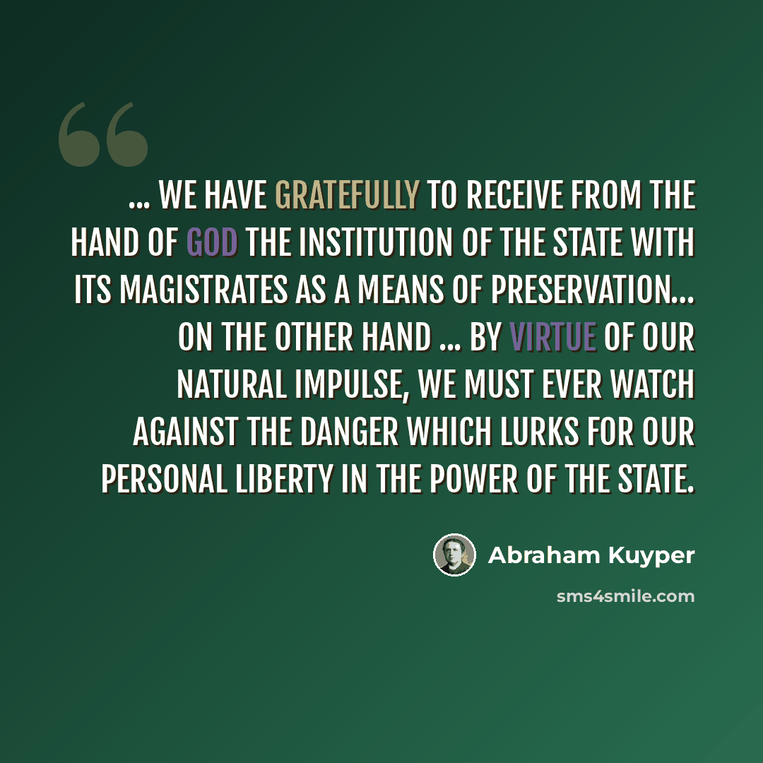 “... we have gratefully to receive from the hand of God the institution of the state with its magistrates as a means of preservation… On the other hand ... by virtue of our natural impulse, we must ever watch against the danger which lurks for our personal liberty in the power of the state.” quote by Abraham Kuyper