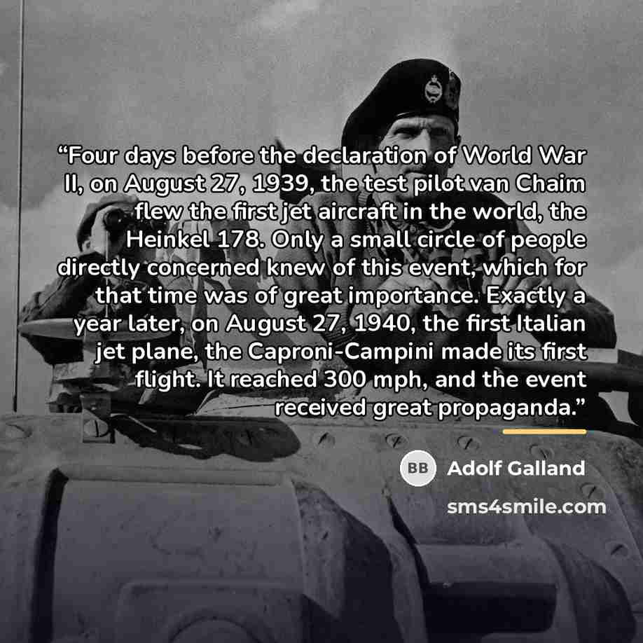 “Four days before the declaration of World War II, on August 27, 1939, the test pilot van Chaim flew the first jet aircraft in the world, the Heinkel 178. Only a small circle of people directly concerned knew of this event, which for that time was of great importance. Exactly a year later, on…” quote by Adolf Galland