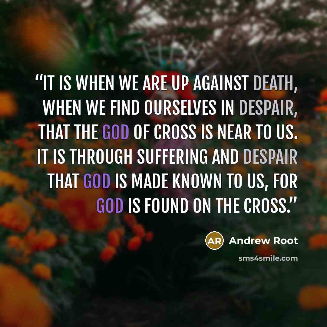 “It is when we are up against death, when we find ourselves in despair, that the God of cross is near to us. It is through suffering and despair that God is made known to us, for God is found on the cross.” quote by Andrew Root