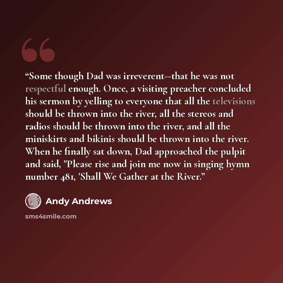 “Some though Dad was irreverent--that he was not respectful enough. Once, a visiting preacher concluded his sermon by yelling to everyone that all the televisions should be thrown into the river, all the stereos and radios should be thrown into the river, and all the miniskirts and bikinis should…” quote by Andy Andrews