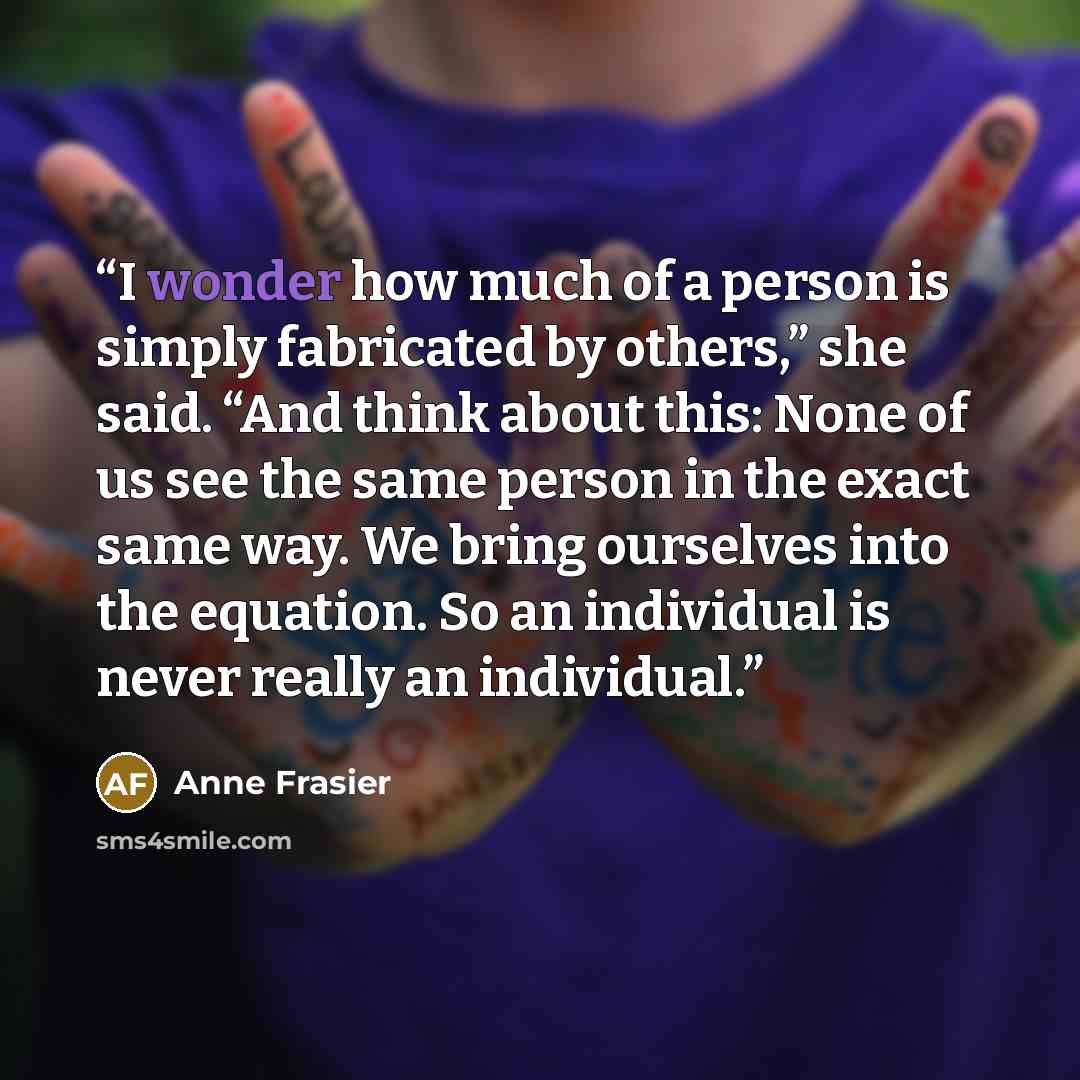 “I wonder how much of a person is simply fabricated by others,” she said. “And think about this: None of us see the same person in the exact same way. We bring ourselves into the equation. So an individual is never really an individual.” quote by Anne Frasier