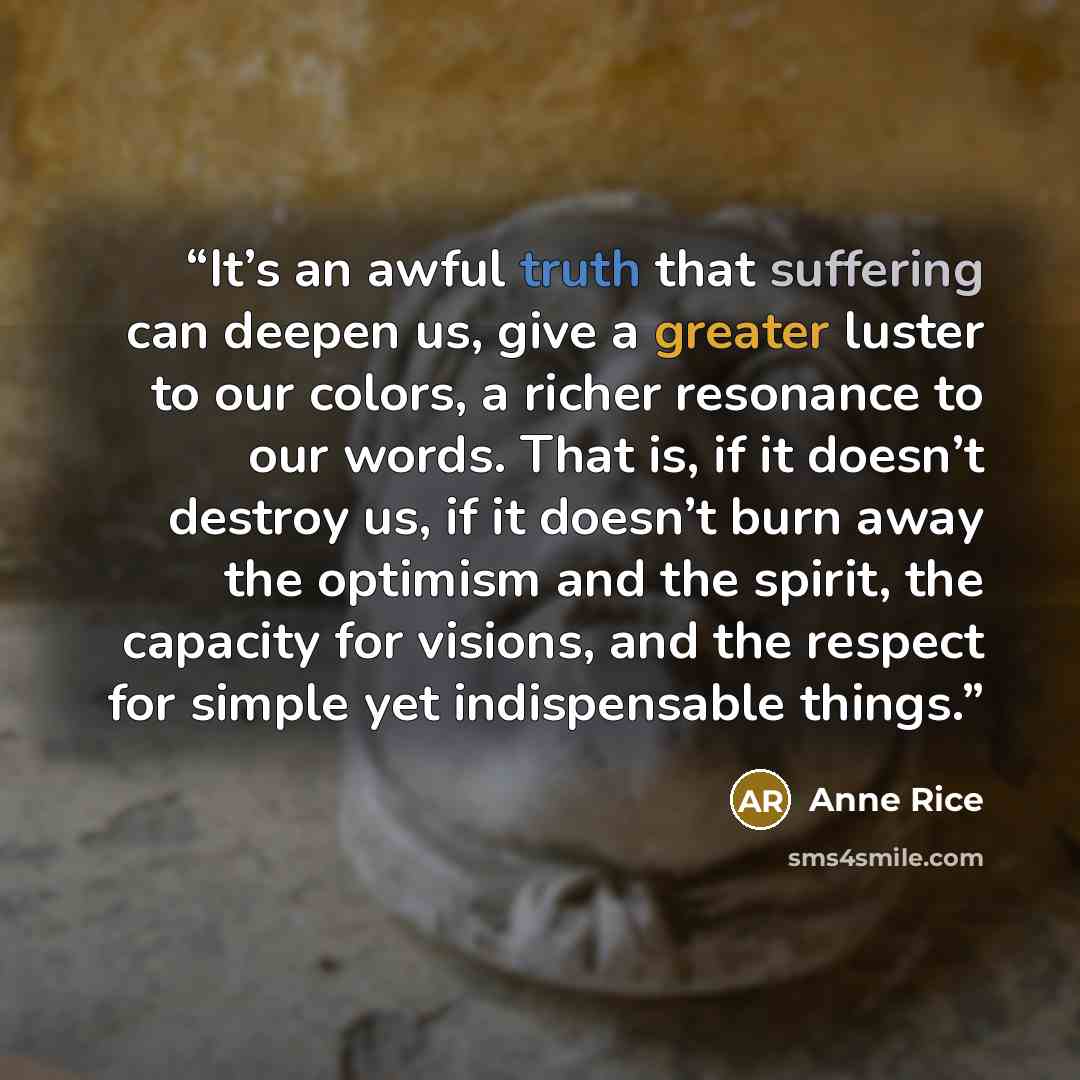 “It’s an awful truth that suffering can deepen us, give a greater luster to our colors, a richer resonance to our words. That is, if it doesn’t destroy us, if it doesn’t burn away the optimism and the spirit, the capacity for visions, and the respect for simple yet indispensable things.” quote by Anne Rice