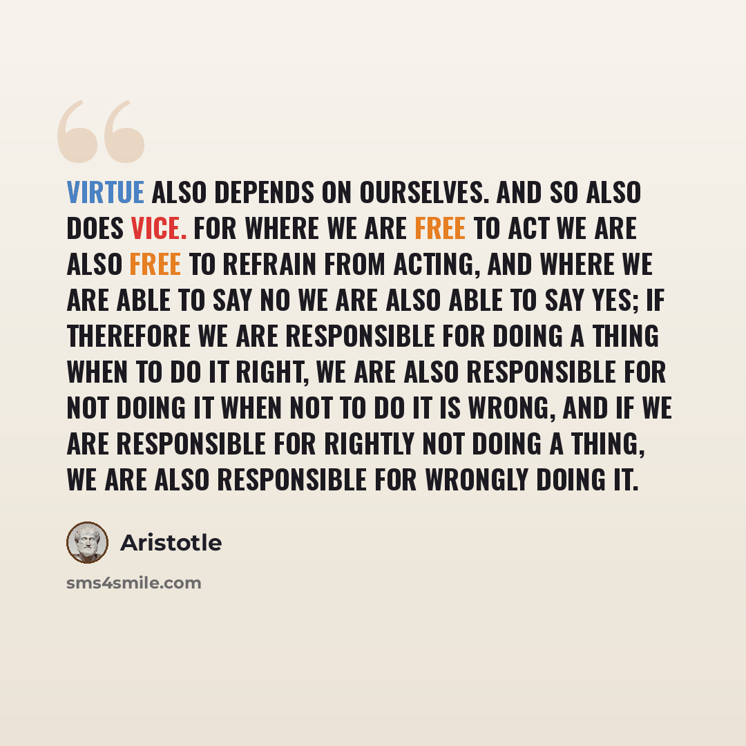 “Virtue also depends on ourselves. And so also does vice. For where we are free to act we are also free to refrain from acting, and where we are able to say No we are also able to say Yes; if therefore we are responsible for doing a thing when to do it right, we are also responsible for not doing…” quote by Aristotle