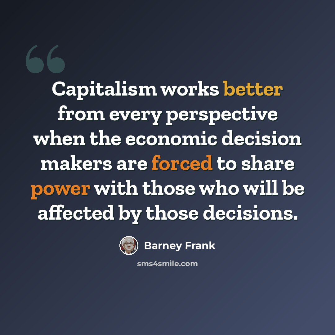 “Capitalism works better from every perspective when the economic decision makers are forced to share power with those who will be affected by those decisions.” quote by Barney Frank