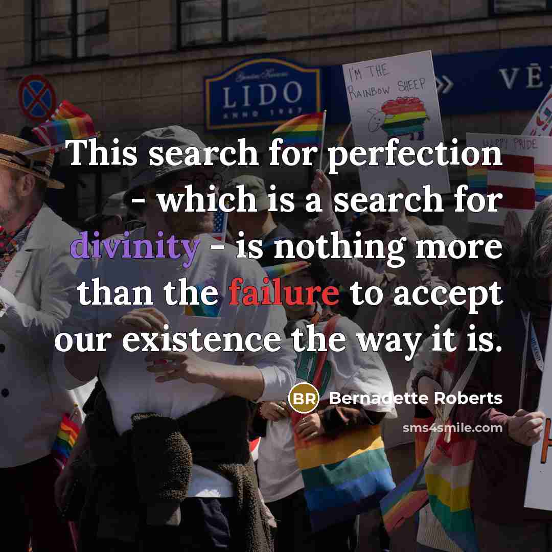 “This search for perfection - which is a search for divinity - is nothing more than the failure to accept our existence the way it is.” quote by Bernadette Roberts