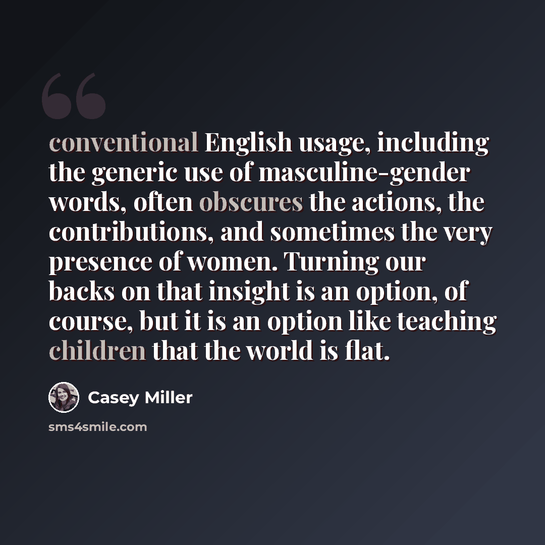 “conventional English usage, including the generic use of masculine-gender words, often obscures the actions, the contributions, and sometimes the very presence of women. Turning our backs on that insight is an option, of course, but it is an option like teaching children that the world is flat.” quote by Casey Miller