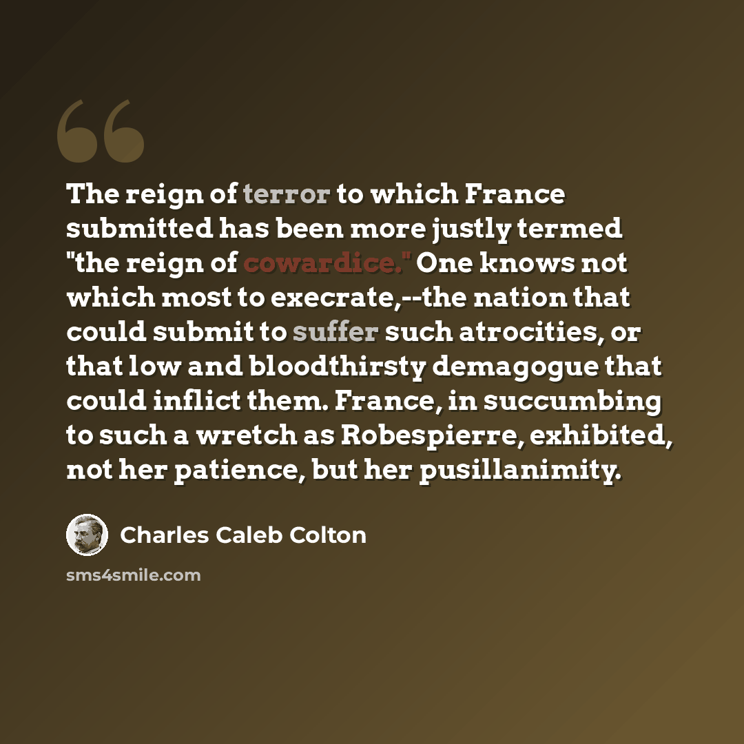 “The reign of terror to which France submitted has been more justly termed "the reign of cowardice." One knows not which most to execrate,--the nation that could submit to suffer such atrocities, or that low and bloodthirsty demagogue that could inflict them. France, in succumbing to such a wretch…” quote by Charles Caleb Colton