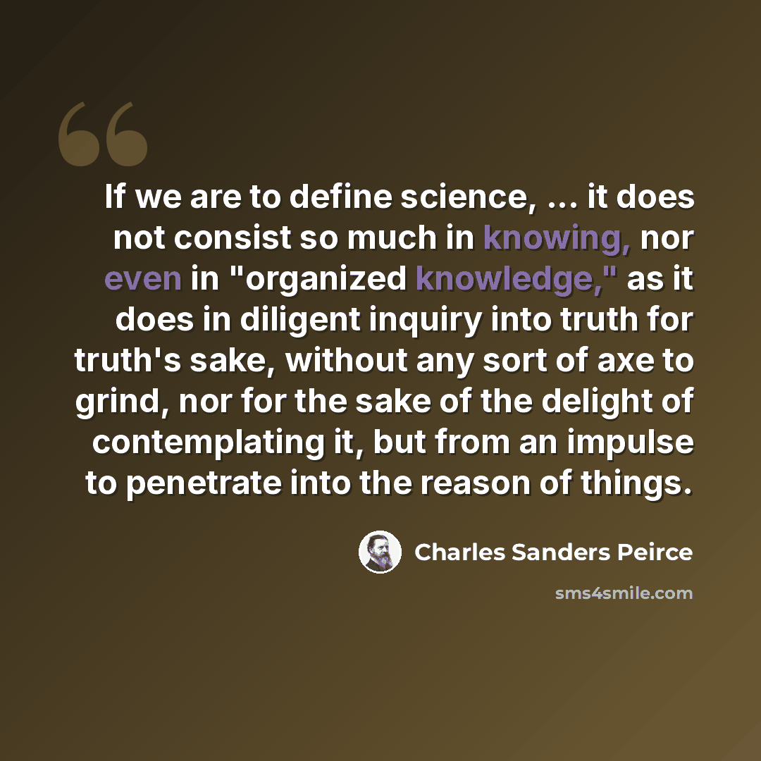 “If we are to define science, ... it does not consist so much in knowing, nor even in "organized knowledge," as it does in diligent inquiry into truth for truth's sake, without any sort of axe to grind, nor for the sake of the delight of contemplating it, but from an impulse to penetrate into the…” quote by Charles Sanders Peirce