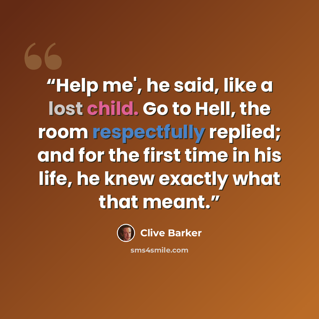 “Help me', he said, like a lost child. Go to Hell, the room respectfully replied; and for the first time in his life, he knew exactly what that meant.” quote by Clive Barker
