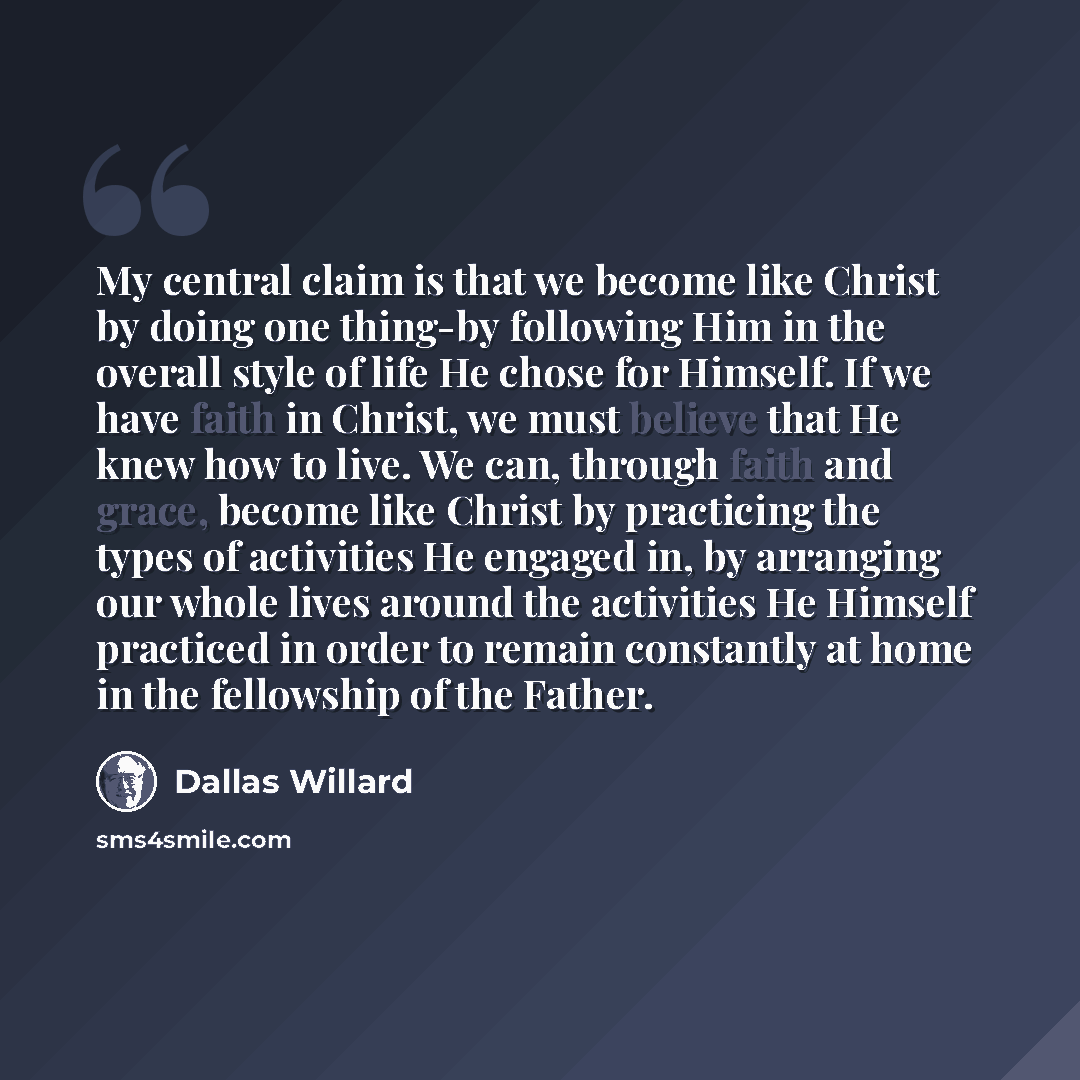 “My central claim is that we become like Christ by doing one thing-by following Him in the overall style of life He chose for Himself. If we have faith in Christ, we must believe that He knew how to live. We can, through faith and grace, become like Christ by practicing the types of activities He…” quote by Dallas Willard