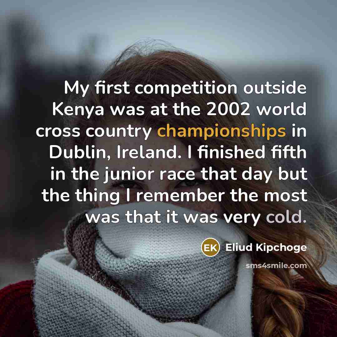 “My first competition outside Kenya was at the 2002 world cross country championships in Dublin, Ireland. I finished fifth in the junior race that day but the thing I remember the most was that it was very cold.” quote by Eliud Kipchoge