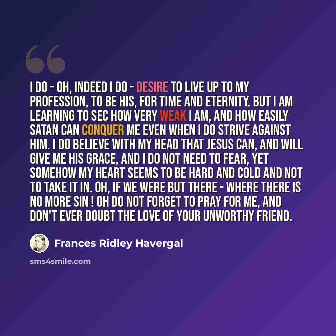 “I do - oh, indeed I do - desire to live up to my profession, to be His, for time and eternity. But I am learning to sec how very weak I am, and how easily Satan can conquer me even when I do strive against him. I do believe with my head that Jesus can, and will give me His grace, and I do not need…” quote by Frances Ridley Havergal