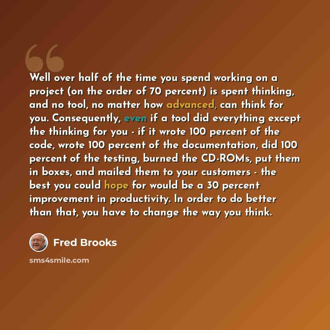 “Well over half of the time you spend working on a project (on the order of 70 percent) is spent thinking, and no tool, no matter how advanced, can think for you. Consequently, even if a tool did everything except the thinking for you - if it wrote 100 percent of the code, wrote 100 percent of the…” quote by Fred Brooks