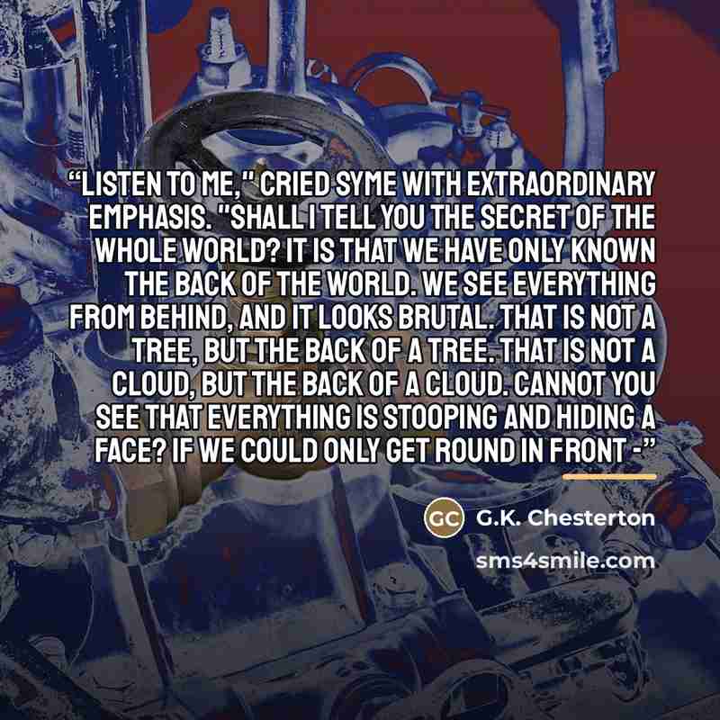 “Listen to me," cried Syme with extraordinary emphasis. "Shall I tell you the secret of the whole world? It is that we have only known the back of the world. We see everything from behind, and it looks brutal. That is not a tree, but the back of a tree. That is not a cloud, but the back of a cloud…” quote by G.K. Chesterton