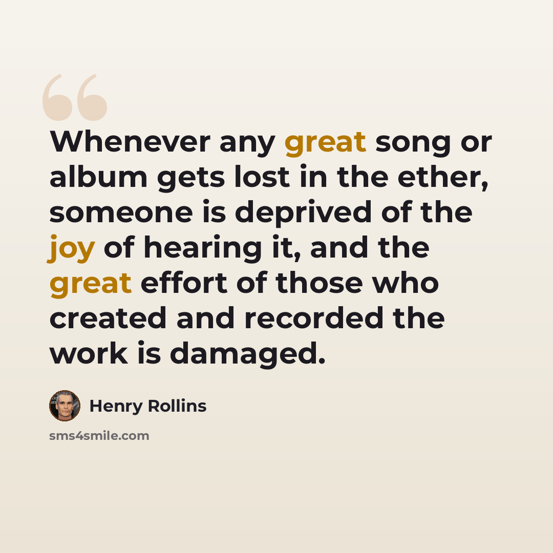 “Whenever any great song or album gets lost in the ether, someone is deprived of the joy of hearing it, and the great effort of those who created and recorded the work is damaged.” quote by Henry Rollins