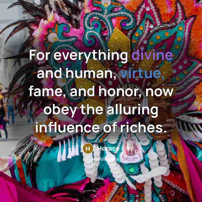 “For everything divine and human, virtue, fame, and honor, now obey the alluring influence of riches.” quote by Horace