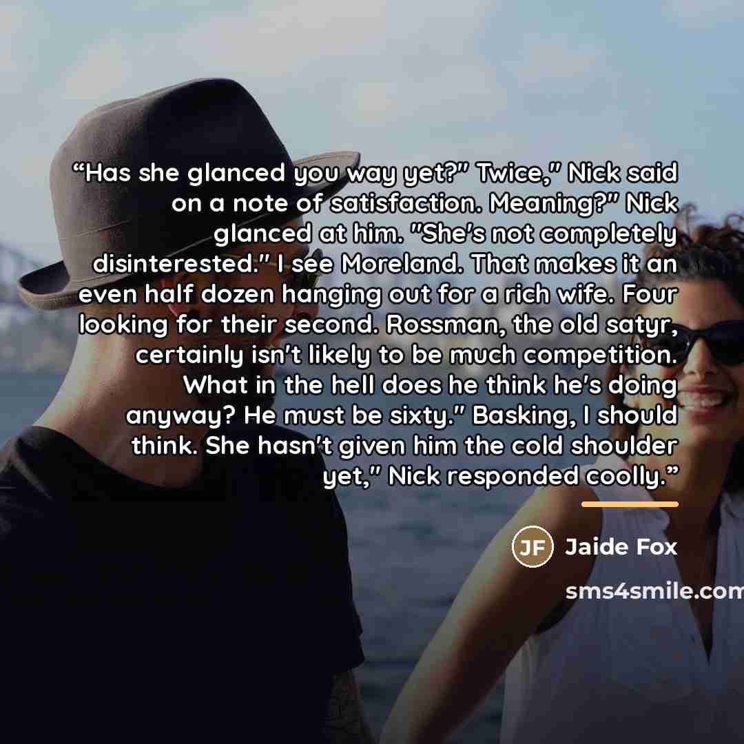 “Has she glanced you way yet?" Twice," Nick said on a note of satisfaction. Meaning?" Nick glanced at him. "She's not completely disinterested." I see Moreland. That makes it an even half dozen hanging out for a rich wife. Four looking for their second. Rossman, the old satyr, certainly isn't…” quote by Jaide Fox