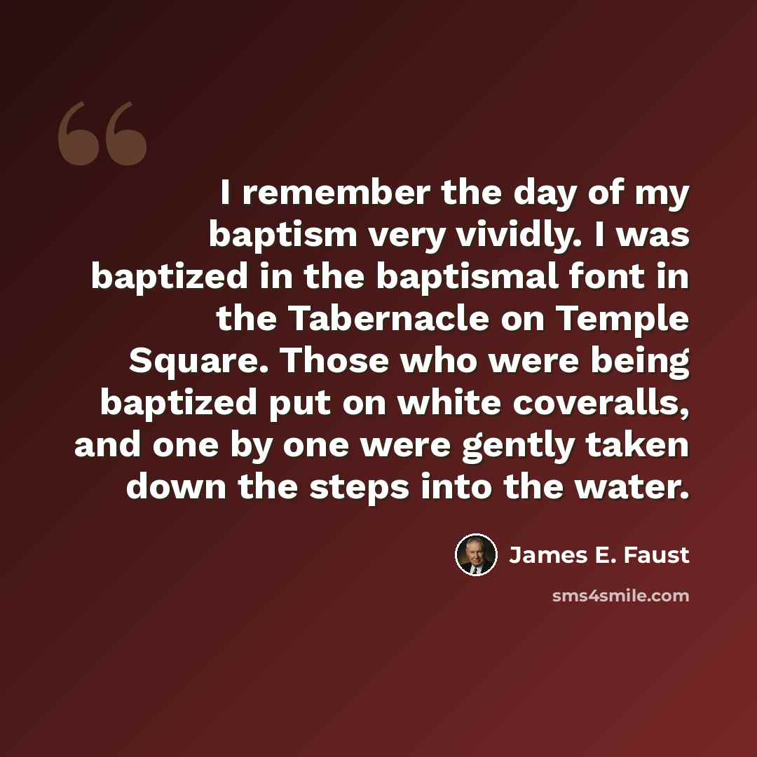 “I remember the day of my baptism very vividly. I was baptized in the baptismal font in the Tabernacle on Temple Square. Those who were being baptized put on white coveralls, and one by one were gently taken down the steps into the water.” quote by James E. Faust