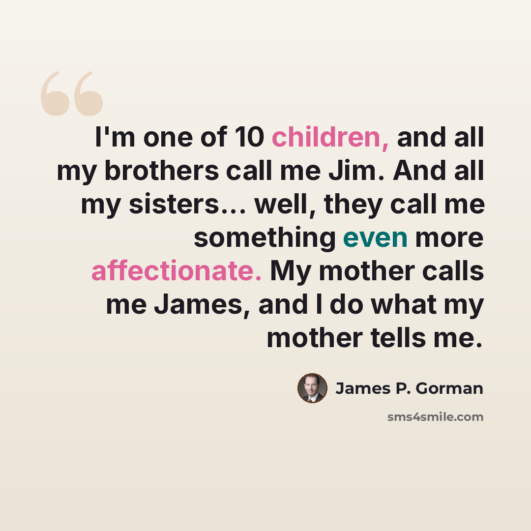 “I'm one of 10 children, and all my brothers call me Jim. And all my sisters... well, they call me something even more affectionate. My mother calls me James, and I do what my mother tells me.” quote by James P. Gorman