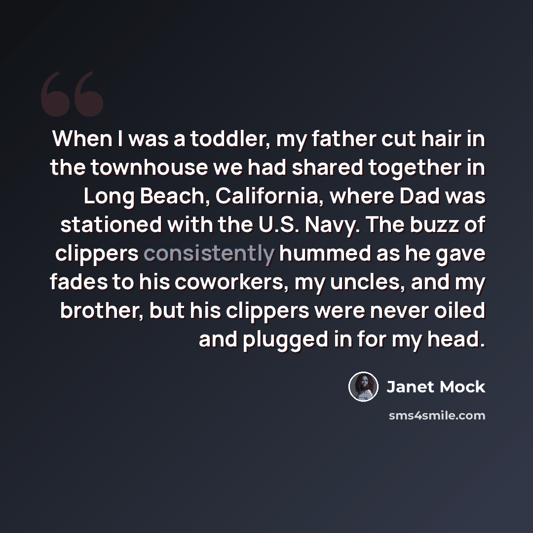 “When I was a toddler, my father cut hair in the townhouse we had shared together in Long Beach, California, where Dad was stationed with the U.S. Navy. The buzz of clippers consistently hummed as he gave fades to his coworkers, my uncles, and my brother, but his clippers were never oiled and…” quote by Janet Mock
