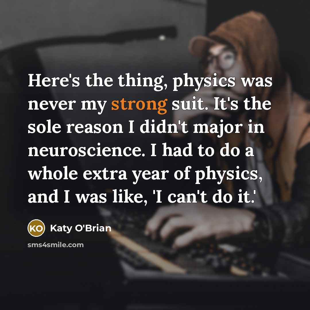 “Here's the thing, physics was never my strong suit. It's the sole reason I didn't major in neuroscience. I had to do a whole extra year of physics, and I was like, 'I can't do it.'” quote by Katy O'Brian