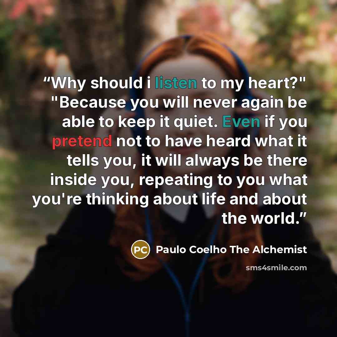“Why should i listen to my heart?" "Because you will never again be able to keep it quiet. Even if you pretend not to have heard what it tells you, it will always be there inside you, repeating to you what you're thinking about life and about the world.” quote by Paulo Coelho The Alchemist
