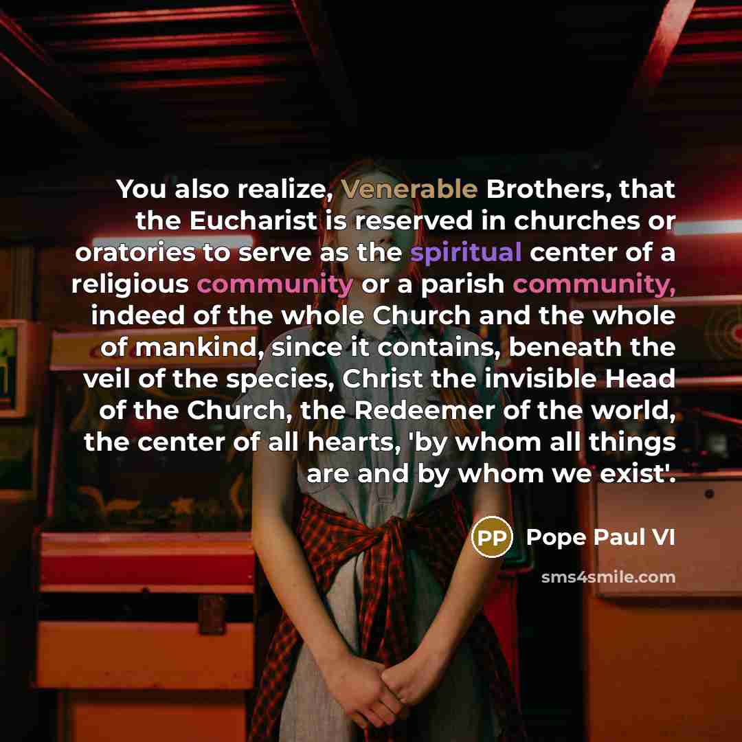 “You also realize, Venerable Brothers, that the Eucharist is reserved in churches or oratories to serve as the spiritual center of a religious community or a parish community, indeed of the whole Church and the whole of mankind, since it contains, beneath the veil of the species, Christ the…” quote by Pope Paul VI