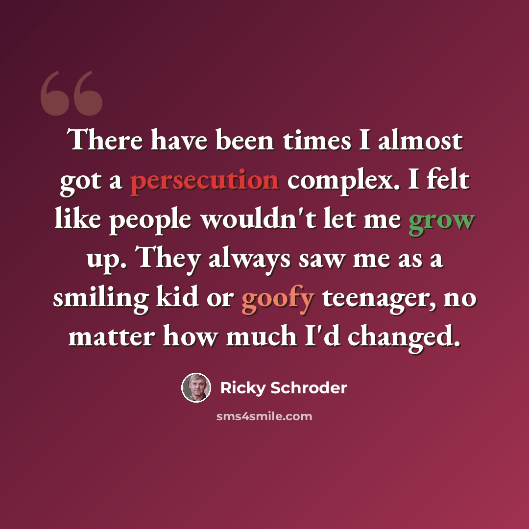 “There have been times I almost got a persecution complex. I felt like people wouldn't let me grow up. They always saw me as a smiling kid or goofy teenager, no matter how much I'd changed.” quote by Ricky Schroder