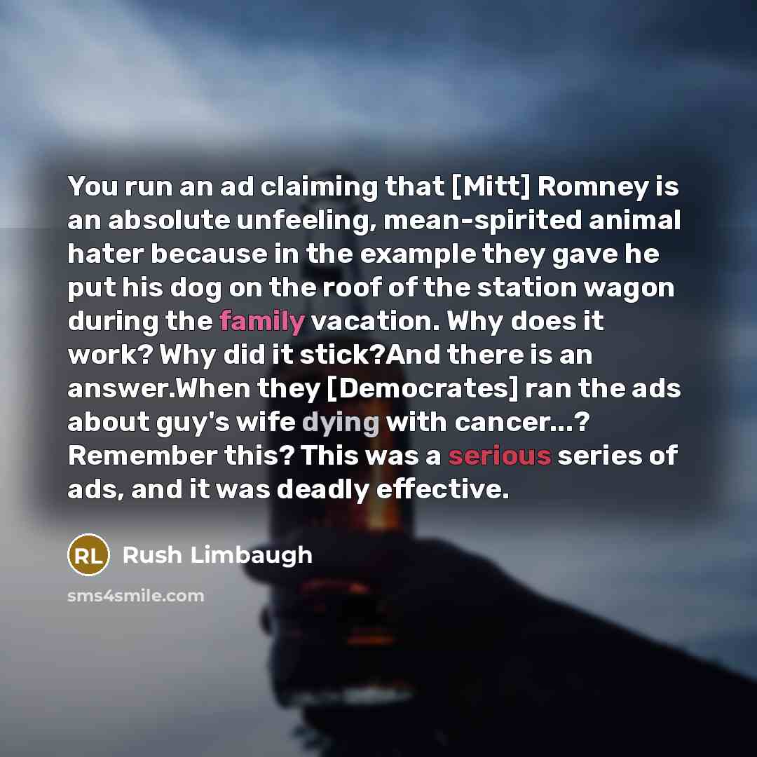 “You run an ad claiming that [Mitt] Romney is an absolute unfeeling, mean-spirited animal hater because in the example they gave he put his dog on the roof of the station wagon during the family vacation. Why does it work? Why did it stick?And there is an answer.When they [Democrates] ran the ads…” quote by Rush Limbaugh