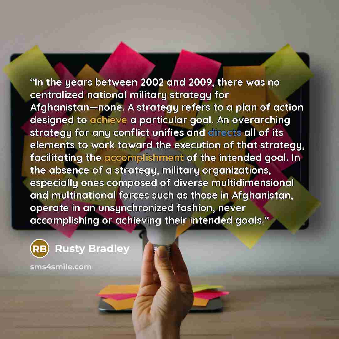 “In the years between 2002 and 2009, there was no centralized national military strategy for Afghanistan—none. A strategy refers to a plan of action designed to achieve a particular goal. An overarching strategy for any conflict unifies and directs all of its elements to work toward the execution…” quote by Rusty Bradley