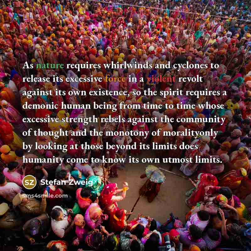 “As nature requires whirlwinds and cyclones to release its excessive force in a violent revolt against its own existence, so the spirit requires a demonic human being from time to time whose excessive strength rebels against the community of thought and the monotony of moralityonly by looking at…” quote by Stefan Zweig