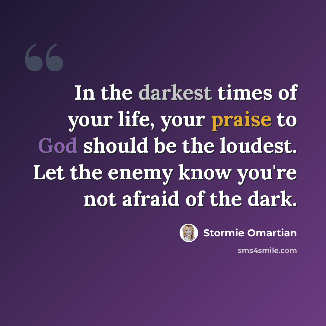 “In the darkest times of your life, your praise to God should be the loudest. Let the enemy know you're not afraid of the dark.” quote by Stormie Omartian