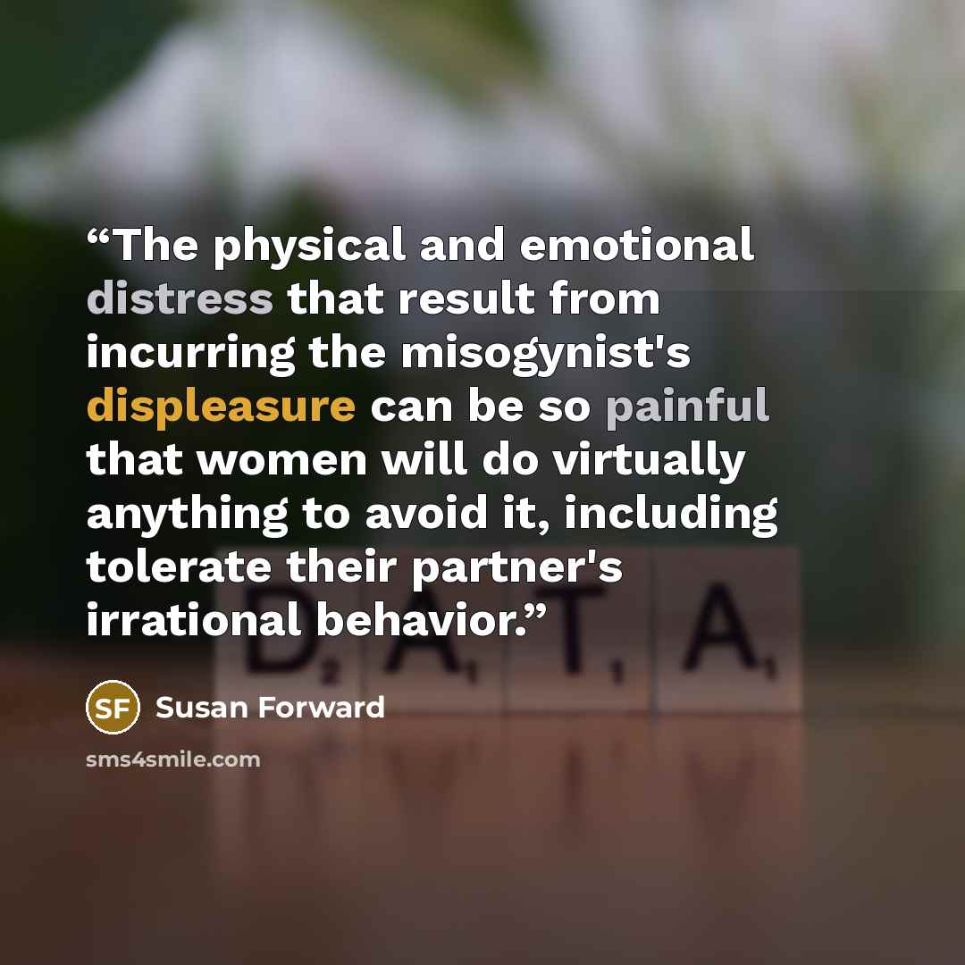 “The physical and emotional distress that result from incurring the misogynist's displeasure can be so painful that women will do virtually anything to avoid it, including tolerate their partner's irrational behavior.” quote by Susan Forward