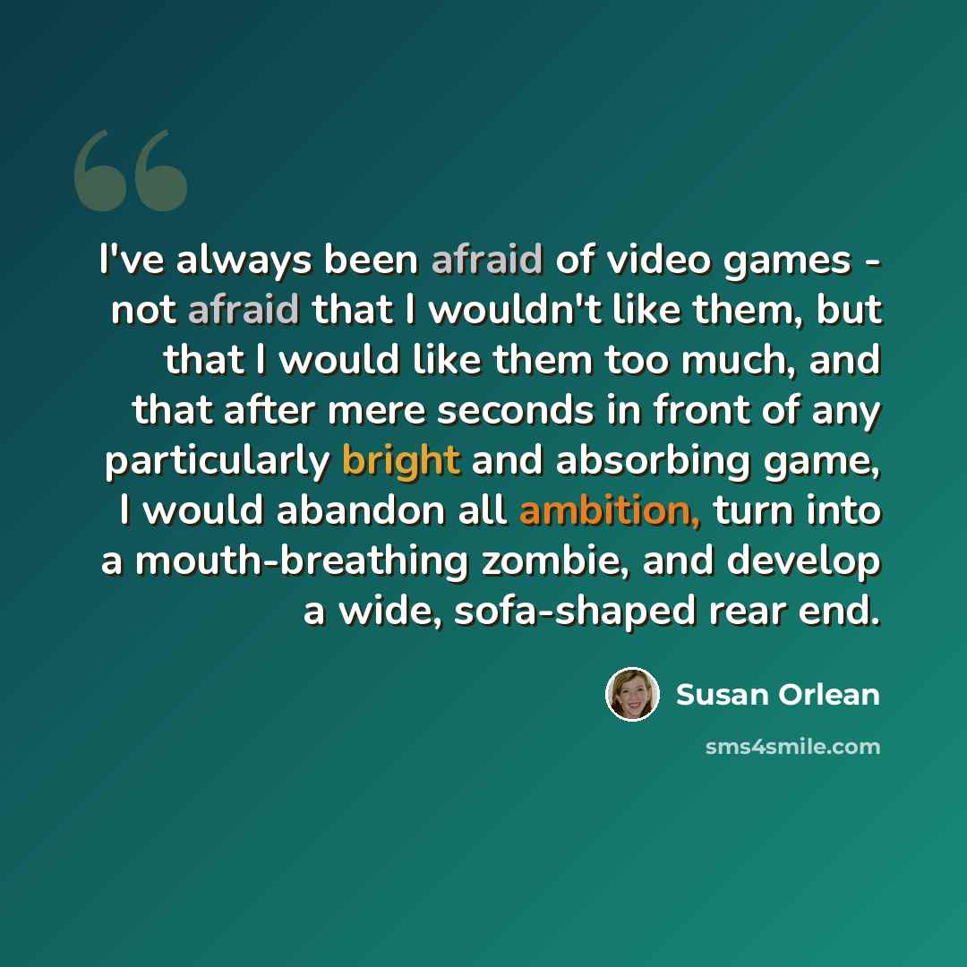 “I've always been afraid of video games - not afraid that I wouldn't like them, but that I would like them too much, and that after mere seconds in front of any particularly bright and absorbing game, I would abandon all ambition, turn into a mouth-breathing zombie, and develop a wide, sofa-shaped…” quote by Susan Orlean