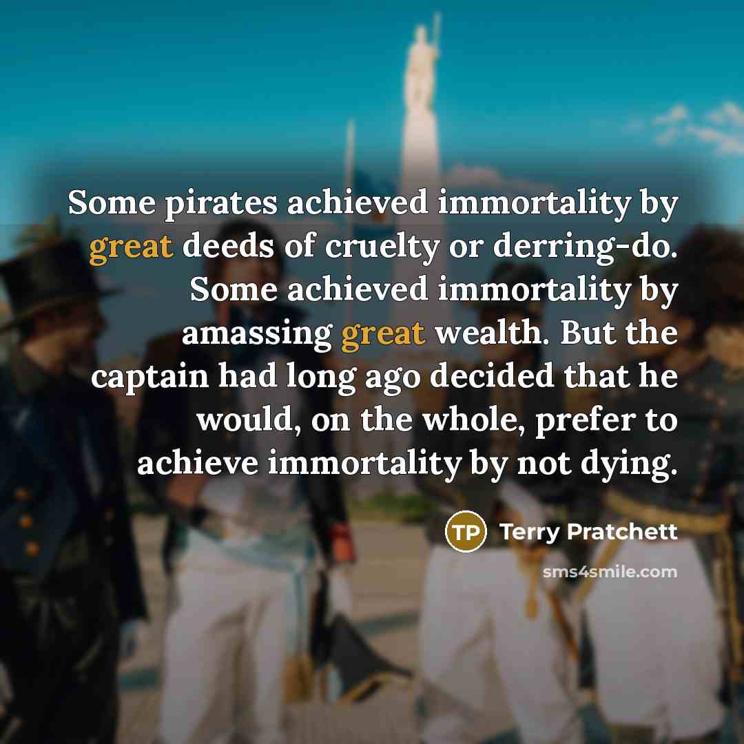 “Some pirates achieved immortality by great deeds of cruelty or derring-do. Some achieved immortality by amassing great wealth. But the captain had long ago decided that he would, on the whole, prefer to achieve immortality by not dying.” quote by Terry Pratchett