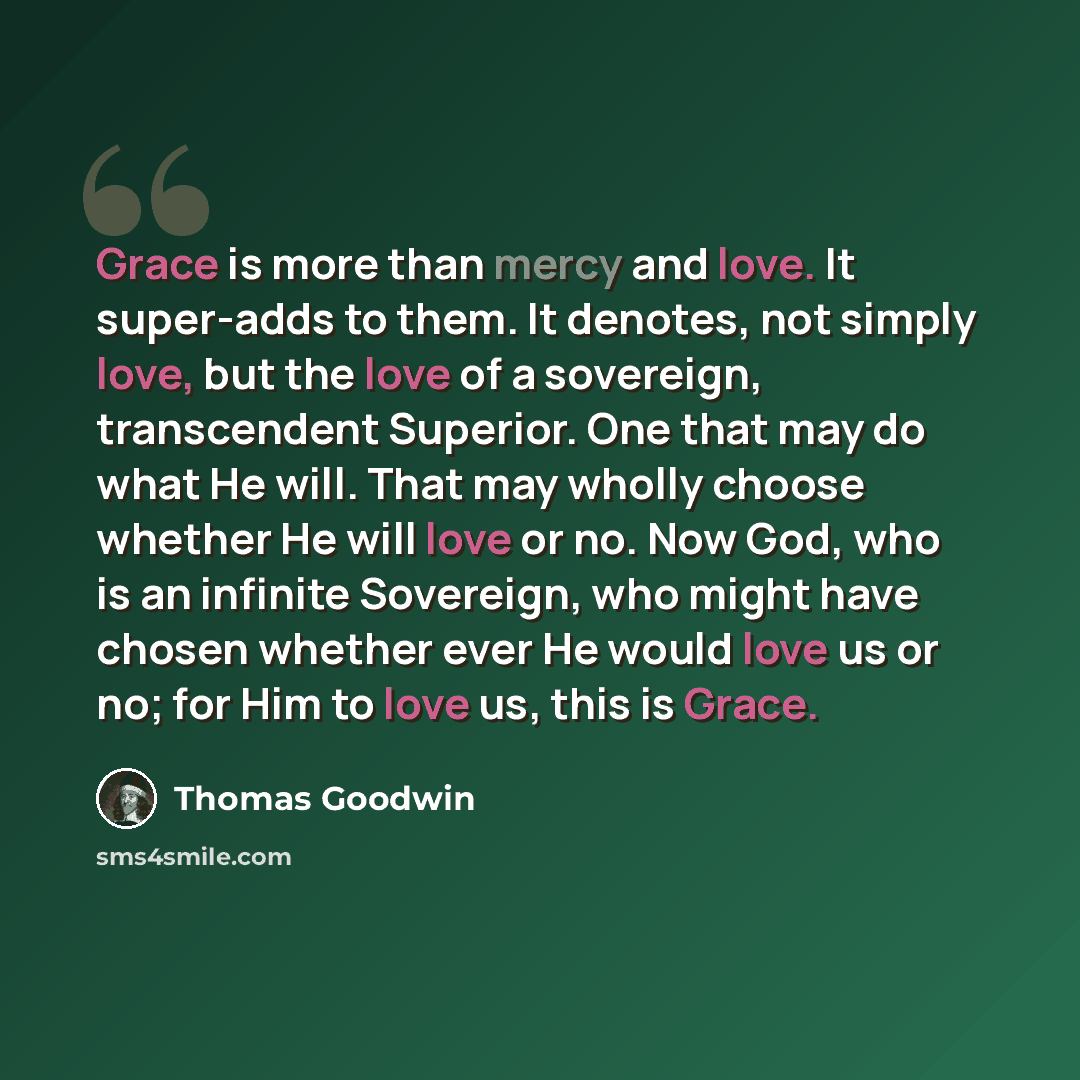 “Grace is more than mercy and love. It super-adds to them. It denotes, not simply love, but the love of a sovereign, transcendent Superior. One that may do what He will. That may wholly choose whether He will love or no. Now God, who is an infinite Sovereign, who might have chosen whether ever He…” quote by Thomas Goodwin