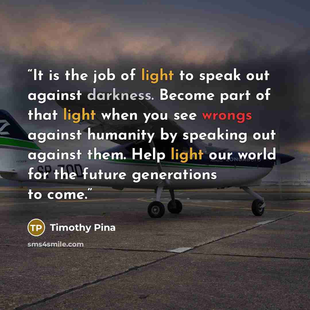 “It is the job of light to speak out against darkness. Become part of that light when you see wrongs against humanity by speaking out against them. Help light our world for the future generations to come.” quote by Timothy Pina