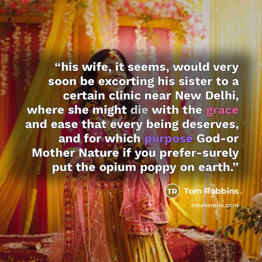 “his wife, it seems, would very soon be excorting his sister to a certain clinic near New Delhi, where she might die with the grace and ease that every being deserves, and for which purpose God-or Mother Nature if you prefer-surely put the opium poppy on earth.” quote by Tom Robbins