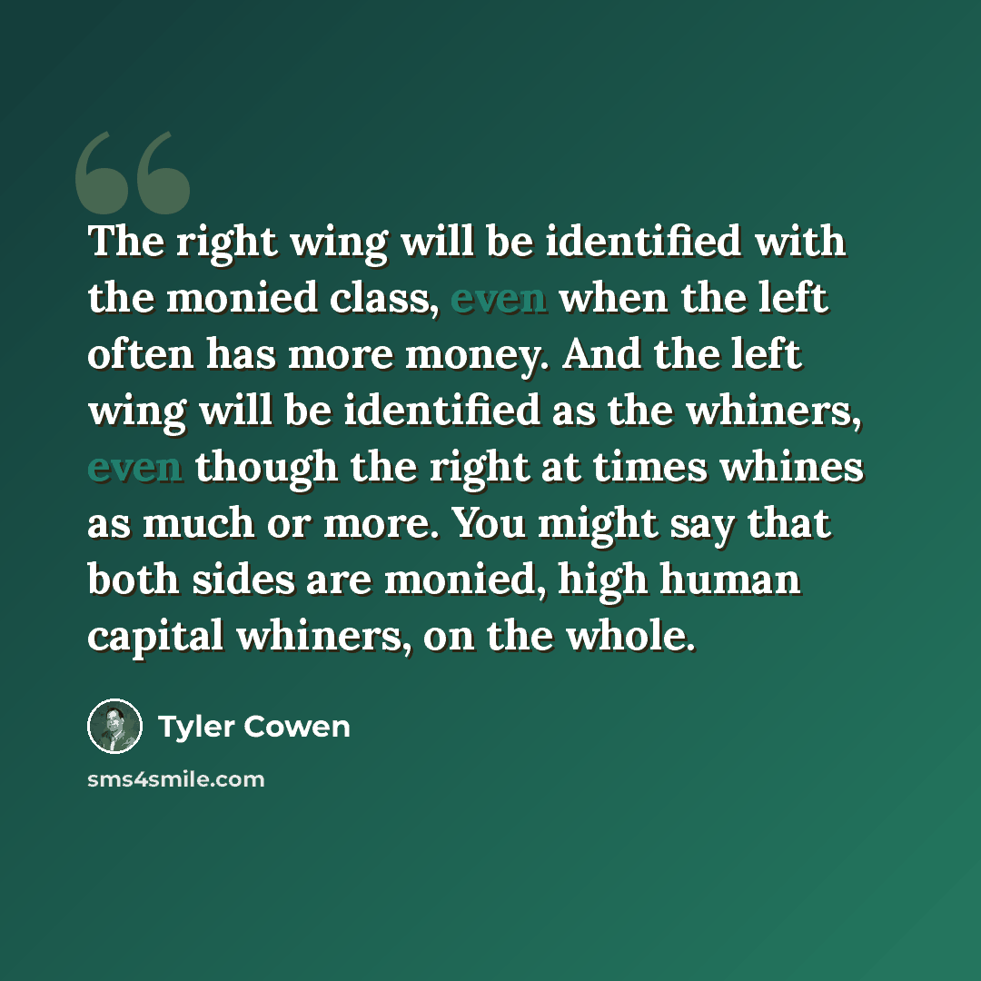 “The right wing will be identified with the monied class, even when the left often has more money. And the left wing will be identified as the whiners, even though the right at times whines as much or more. You might say that both sides are monied, high human capital whiners, on the whole.” quote by Tyler Cowen