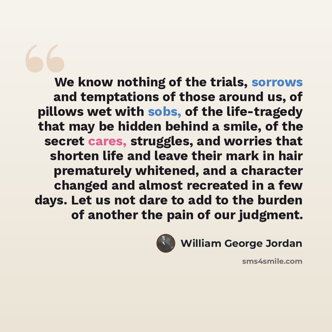 “We know nothing of the trials, sorrows and temptations of those around us, of pillows wet with sobs, of the life-tragedy that may be hidden behind a smile, of the secret cares, struggles, and worries that shorten life and leave their mark in hair prematurely whitened, and a character changed and…” quote by William George Jordan