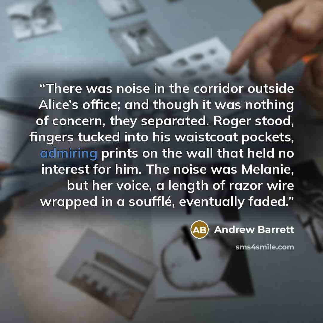 “There was noise in the corridor outside Alice’s office; and though it was nothing of concern, they separated. Roger stood, fingers tucked into his waistcoat pockets, admiring prints on the wall that held no interest for him. The noise was Melanie, but her voice, a length of razor wire wrapped in a…” quote by Andrew Barrett